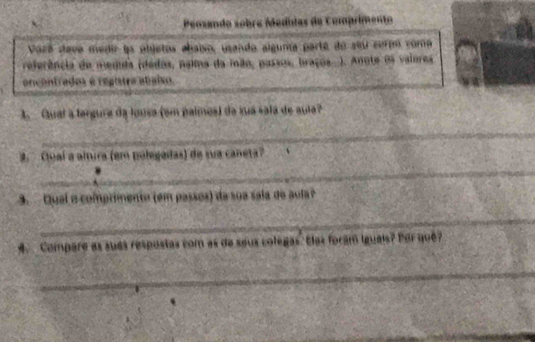 Peosando sobre Medídas de Comprimento 
Vocé dave medir às objetos abaiso, usando alguna parte do seu cermo como 
referência de medida (dedos, naima da mão, passos, braços...). Anote os vaiores 
ancontrados é registra abaixo. 
1. Gual a fergura da lousa (em palmes) da sua sala de sula? 
_ 
2 Quaí a altura (em polegadas) de sua caneta? 
_ 
3. Qual e comprimente (em passos) da sua sala de aula 
_ 
4 Compare as sués respostas com as de seus colegas. Elas foram Iguais? Por qué? 
_