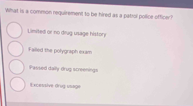 What is a common requirement to be hired as a patrol police officer?
Limited or no drug usage history
Failed the polygraph exam
Passed daily drug screenings
Excessive drug usage