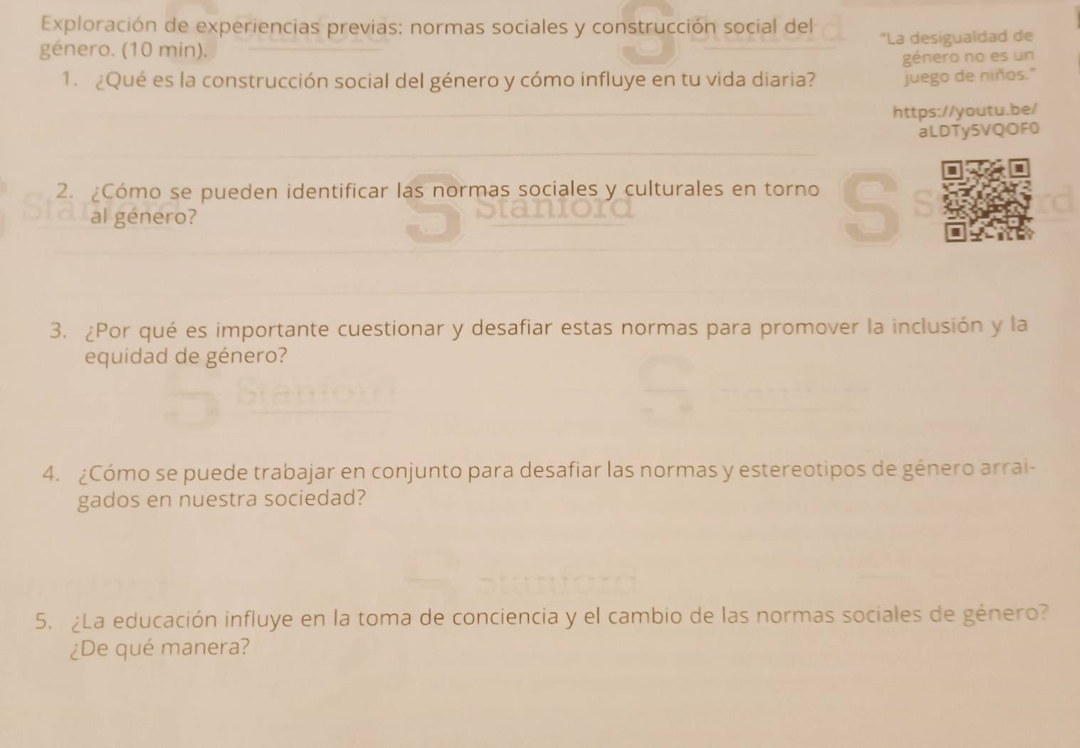 Exploración de experiencias previas: normas sociales y construcción social del 
género. (10 min). "La desigualdad de 
género no es un 
1. ¿Qué es la construcción social del género y cómo influye en tu vida diaria? 
juego de niños." 
https://youtu.be/ 
aLDTy5VQOF0 
2. ¿Cómo se pueden identificar las normas sociales y culturales en torno S 
al género? 
3. ¿Por qué es importante cuestionar y desafiar estas normas para promover la inclusión y la 
equidad de género? 
4. ¿Cómo se puede trabajar en conjunto para desafiar las normas y estereotipos de género arrai- 
gados en nuestra sociedad? 
5. ¿La educación influye en la toma de conciencia y el cambio de las normas sociales de género? 
¿De qué manera?