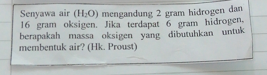 Senyawa air (H_2O) mengandung 2 gram hidrogen dan
16 gram oksigen. Jika terdapat 6 gram hidrogen, 
berapakah massa oksigen yang dibutuhkan untuk 
membentuk air? (Hk. Proust)