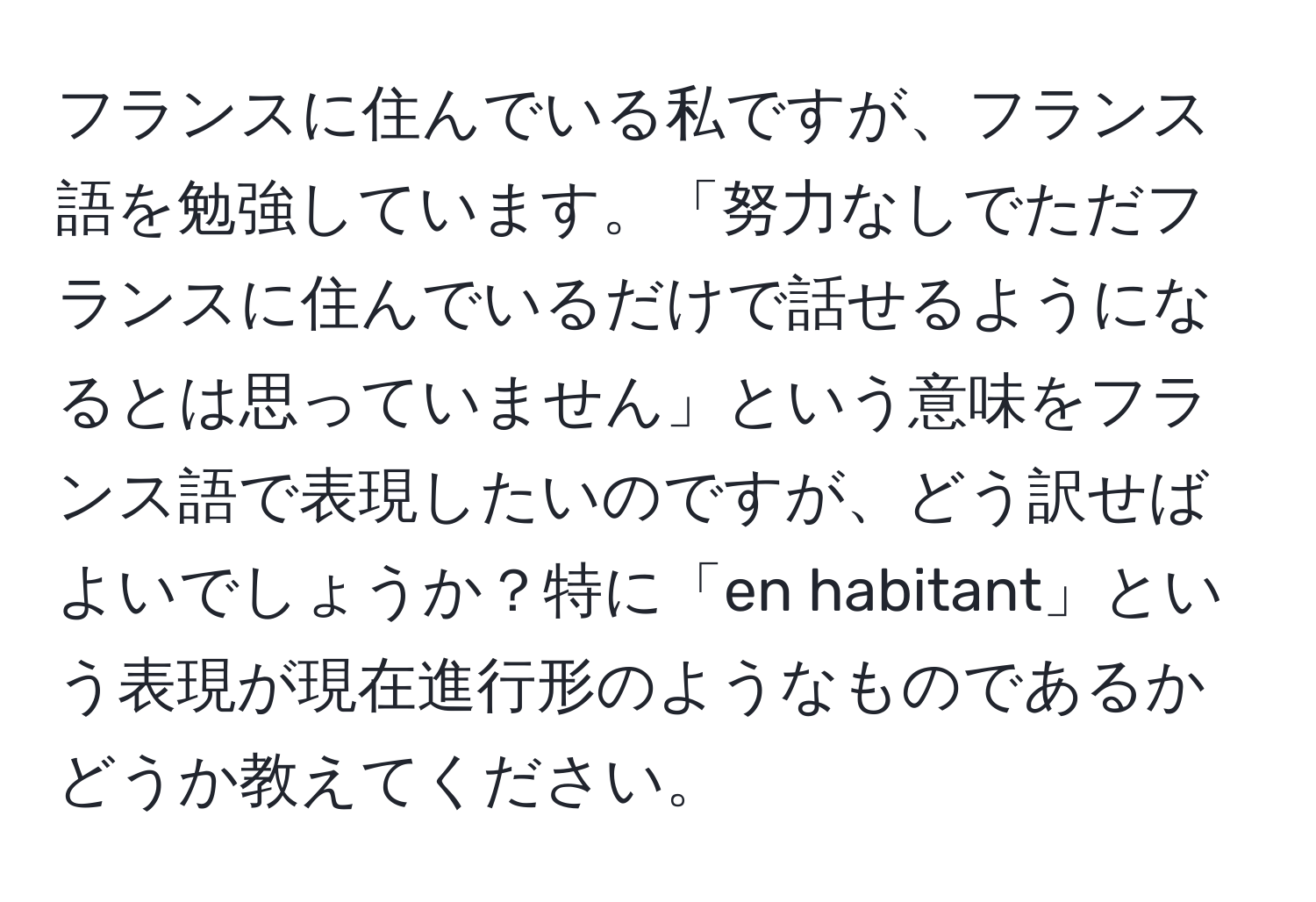 フランスに住んでいる私ですが、フランス語を勉強しています。「努力なしでただフランスに住んでいるだけで話せるようになるとは思っていません」という意味をフランス語で表現したいのですが、どう訳せばよいでしょうか？特に「en habitant」という表現が現在進行形のようなものであるかどうか教えてください。