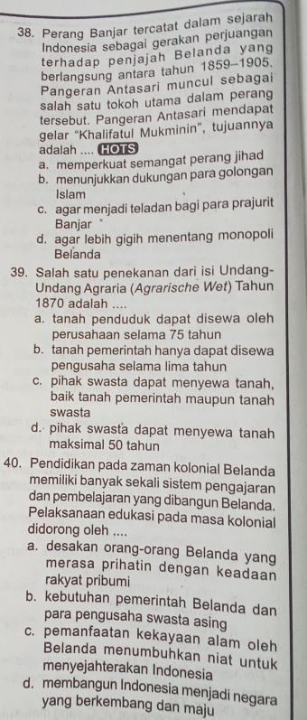 Perang Banjar tercatat dalam sejarah
Indonesia sebagai gerakan perjuangan
terhadap penjajah Belanda yang
berlangsung antara tahun 1859-190 5.
Pangeran Antasari muncul sebagai
salah satu tokoh utama dalam perang
tersebut. Pangeran Antasari mendapat
gelar “Khalifatul Mukminin”, tujuannya
adalah .... HOTS
a. memperkuat semangat perang jihad
b. menunjukkan dukungan para golongan
Islam
c. agar menjadi teladan bagi para prajurit
Banjar
d. agar lebih gigih menentang monopoli
Belanda
39. Salah satu penekanan dari isi Undang-
Undang Agraria (Agrarische Wet) Tahun
1870 adalah ....
a. tanah penduduk dapat disewa oleh
perusahaan selama 75 tahun
b. tanah pemerintah hanya dapat disewa
pengusaha selama lima tahun
c. pihak swasta dapat menyewa tanah,
baik tanah pemerintah maupun tanah
swasta
d. pihak swasta dapat menyewa tanah
maksimal 50 tahun
40. Pendidikan pada zaman kolonial Belanda
memiliki banyak sekali sistem pengajaran
dan pembelajaran yang dibangun Belanda.
Pelaksanaan edukasi pada masa kolonial
didorong oleh ....
a. desakan orang-orang Belanda yang
merasa prihatin dengan keadaan
rakyat pribumi
b. kebutuhan pemerintah Belanda dan
para pengusaha swasta asing
c. pemanfaatan kekayaan alam oleh
Belanda menumbuhkan niat untuk
menyejahterakan Indonesia
d. membangun Indonesia menjadi negara
yang berkembang dan maju