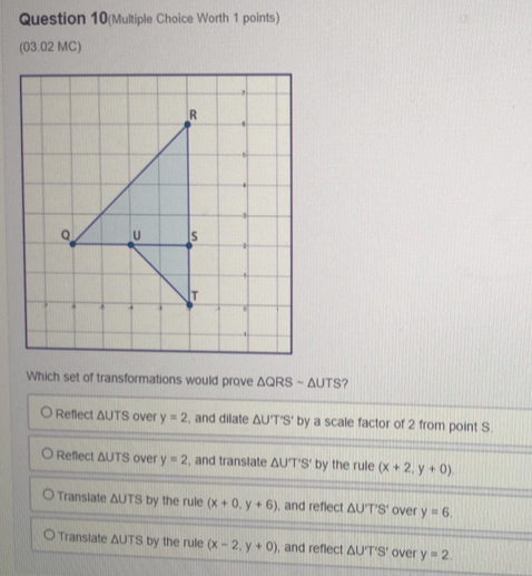 Question 10(Multiple Choice Worth 1 points)
(03.02 MC)
Which set of transformations would prove △ QRSsim △ UTS ?
Reflect ΔUTS over y=2 , and dilate △ UT'S' by a scale factor of 2 from point S.
Reflect ΔUTS over y=2 , and translate △ UT'S' by the rule (x+2,y+0)
Translate ΔUTS by the rule (x+0,y+6) , and reflect △ UT'S' over y=6.
Transiate ΔUTS by the rule (x-2,y+0) , and reflect △ UT'S' over y=2.