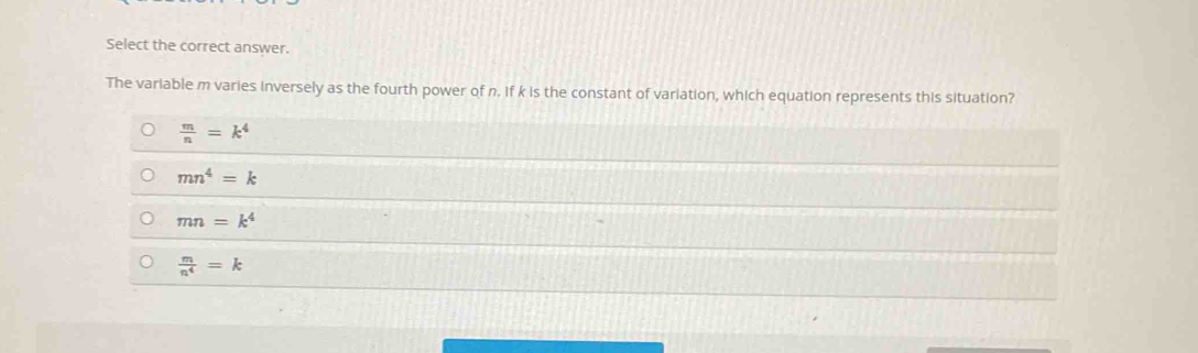 Select the correct answer.
The variable m varies inversely as the fourth power of n. If k is the constant of variation, which equation represents this situation?
 m/n =k^4
mn^4=k
mn=k^4
 m/n^4 =k