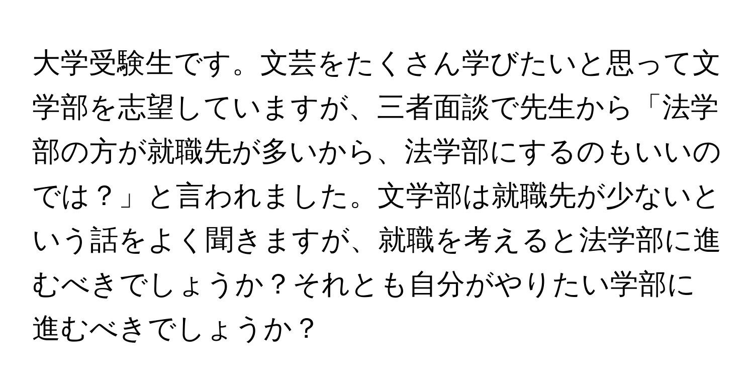 大学受験生です。文芸をたくさん学びたいと思って文学部を志望していますが、三者面談で先生から「法学部の方が就職先が多いから、法学部にするのもいいのでは？」と言われました。文学部は就職先が少ないという話をよく聞きますが、就職を考えると法学部に進むべきでしょうか？それとも自分がやりたい学部に進むべきでしょうか？