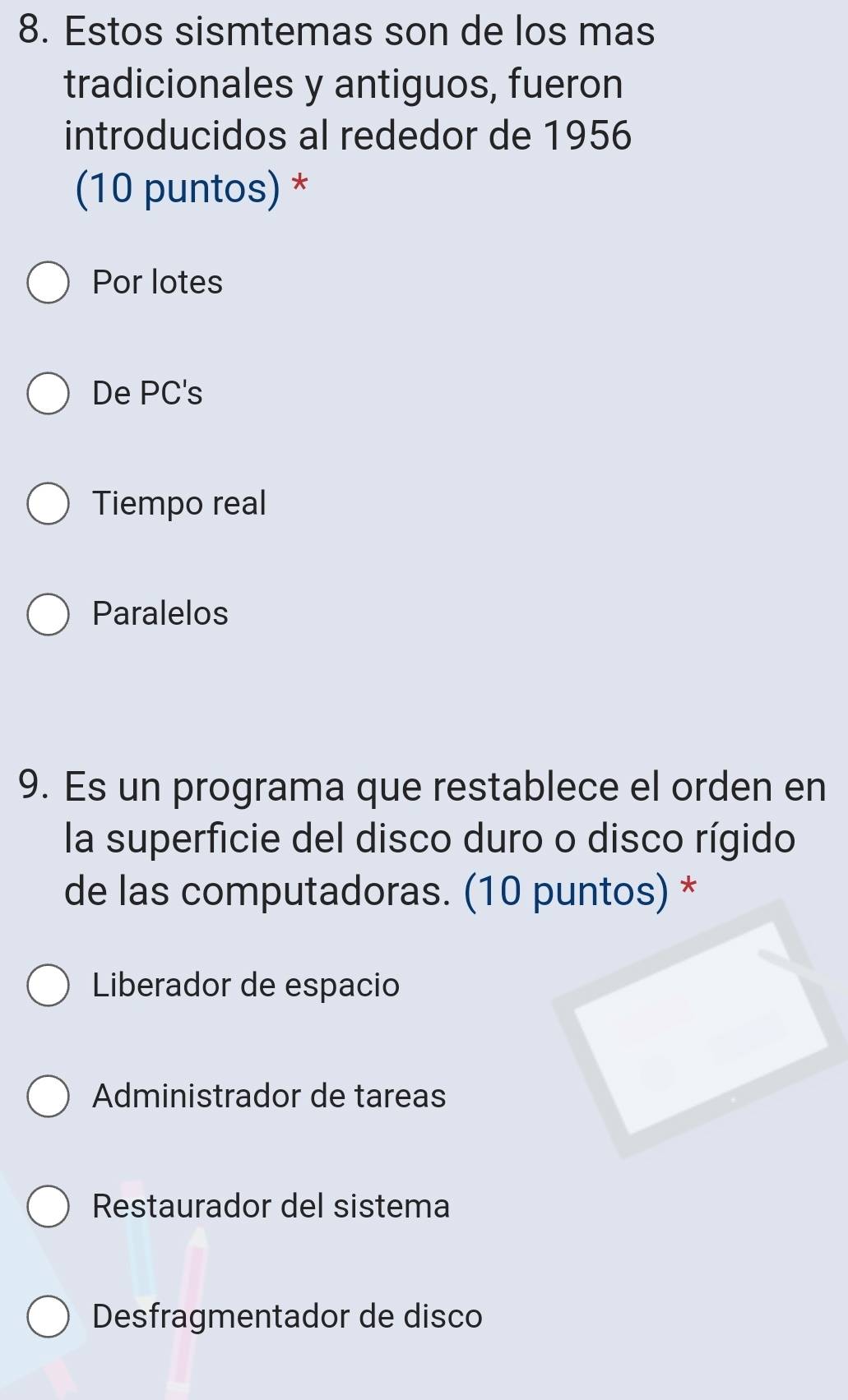 Estos sismtemas son de los mas
tradicionales y antiguos, fueron
introducidos al rededor de 1956
(10 puntos) *
Por lotes
De PC's
Tiempo real
Paralelos
9. Es un programa que restablece el orden en
la superficie del disco duro o disco rígido
de las computadoras. (10 puntos) *
Liberador de espacio
Administrador de tareas
Restaurador del sistema
Desfragmentador de disco