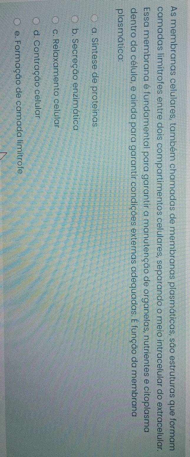 As membranas celulares, também chamadas de membranas plasmáticas, são estruturas que formam
camadas limítrofes entre dois compartimentos celulares, separando o meio intracelular do extracelular.
Essa membrana é fundamental para garantir a manutenção de organelas, nutrientes e citoplasma,
dentro da célula, e ainda para garantir condições externas adequadas. É função da membrana
plasmática:
a. Síntese de proteínas
b. Secreção enzimática
c. Relaxamento celular
d. Contração celular
e. Formação de camada limítrofe