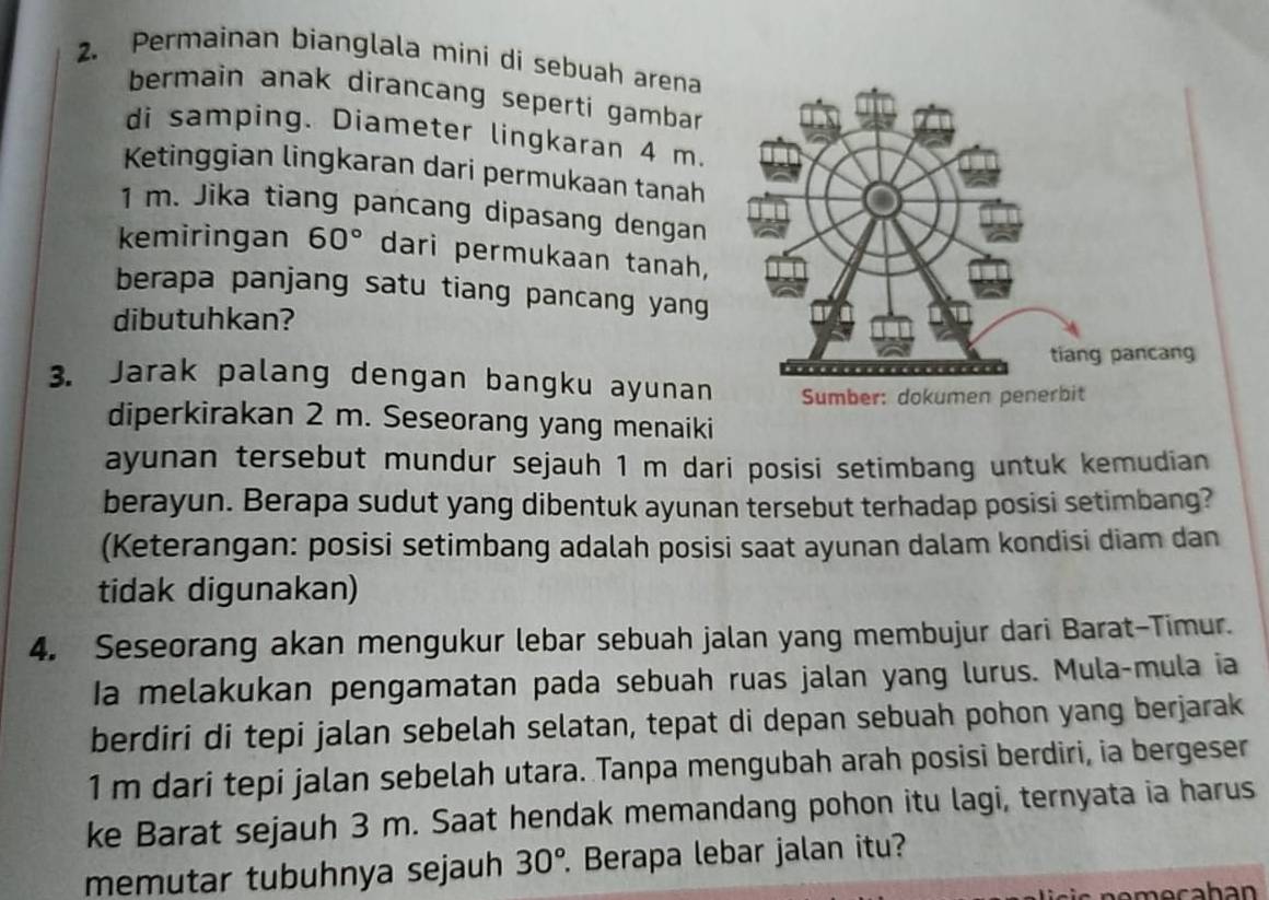 Permainan bianglala mini di sebuah arena 
bermain anak dirancang seperti gambar 
di samping. Diameter lingkaran 4 m. 
Ketinggian lingkaran dari permukaan tanah
1 m. Jika tiang pancang dipasang dengan 
kemiringan 60° dari permukaan tanah, 
berapa panjang satu tiang pancang yang 
dibutuhkan? 
3. Jarak palang dengan bangku ayunan 
diperkirakan 2 m. Seseorang yang menaiki 
ayunan tersebut mundur sejauh 1 m dari posisi setimbang untuk kemudian 
berayun. Berapa sudut yang dibentuk ayunan tersebut terhadap posisi setimbang? 
(Keterangan: posisi setimbang adalah posisi saat ayunan dalam kondisi diam dan 
tidak digunakan) 
4. Seseorang akan mengukur lebar sebuah jalan yang membujur dari Barat-Timur. 
Ia melakukan pengamatan pada sebuah ruas jalan yang lurus. Mula-mula ia 
berdiri di tepi jalan sebelah selatan, tepat di depan sebuah pohon yang berjarak
1 m dari tepi jalan sebelah utara. Tanpa mengubah arah posisi berdiri, ia bergeser 
ke Barat sejauh 3 m. Saat hendak memandang pohon itu lagi, ternyata ia harus 
memutar tubuhnya sejauh 30° Berapa lebar jalan itu?