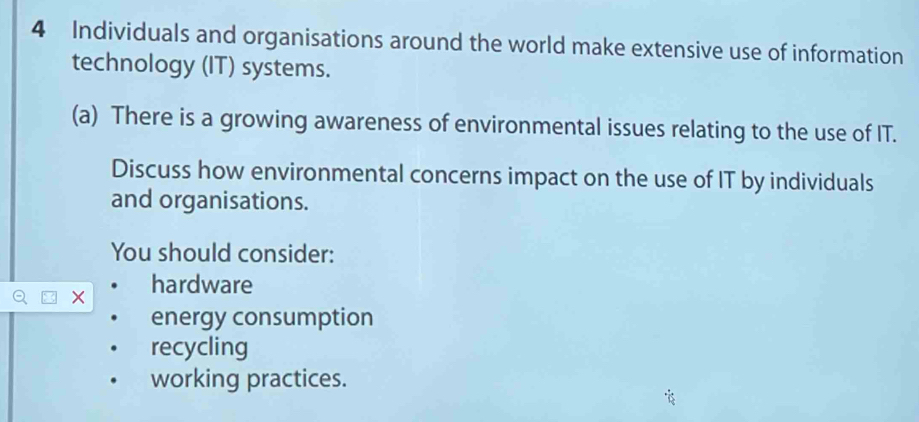 Individuals and organisations around the world make extensive use of information 
technology (IT) systems. 
(a) There is a growing awareness of environmental issues relating to the use of IT. 
Discuss how environmental concerns impact on the use of IT by individuals 
and organisations. 
You should consider: 
× hardware 
energy consumption 
recycling 
working practices.