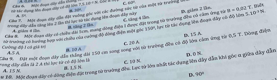 A. 0,04 N.
Câu 6. Một đoạn dây dẫn thắng
từ tác dụng lên đoạn dây có độ lớn 7,5.10^(-2)N 1. Goc a n C. 60°. 
B. 30°.
D. giảm 2 lần.
Câu 7n Một đoạn dây dẫn đặt vuông góc với các đường sức từ của một từ trường uc
A. 5^0. 
trong dây dẫn tăng lên 2 lần thì lực từ tác dụng lên đoạn dây này
Câu 8. Một đoạn dây có chiều dài 5cm, mang dòng điện I được đặt trong từ trường đều có cảm ứng từ B=0,02 7 T. Biết
B. tăng 2 lần. C. tăng 4 lần.
từ trường có hướng hợp với chiều của cường độ dòng điện một góc 150°, , lực từ tác dụng lên đoạn dây có độ lớn 5.10^(-3)N.
A. giảm 4 lần.
C. 20 A. D. 15 A.
Câu 9. Đặt một đoạn dây dẫn thẳng dài 150 cm song song với từ trường đều có độ lớn cảm ứng từ 0,5 T. Dòng điện
Cường độ I có giá trị
B. 10 A.
A. 5 A.
D. 0 N.
rong dây dẫn là 2 A thì lực từ có độ lớn là
B. 1,5 N. C. 10 N.
u 10. Một đoạn dây có dòng điện đặt trong từ trường đều. Lực từ lớn nhất tác dụng lên dây dẫn khi góc α giữa dây dẫn
A. 15 N.
D. 90°