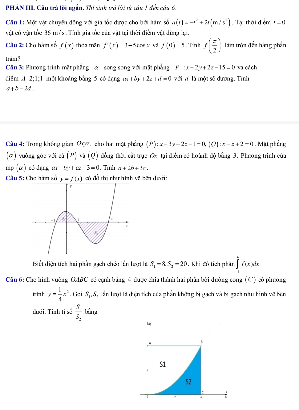 PHẢN III. Câu trả lời ngắn. Thí sinh trả lời từ câu 1 đến câu 6.
Câu 1: Một vật chuyển động với gia tốc được cho bởi hàm số a(t)=-t^2+2t(m/s^2). Tại thời điểm t=0
vật có vận tốc 36 m/s. Tính gia tốc của vật tại thời điểm vật dừng lại.
Câu 2: Cho hàm số f(x) thỏa mãn f'(x)=3-5cos x và f(0)=5. Tính f( π /2 ) làm tròn đến hàng phần
trăm?
Câu 3: Phương trình mặt phẳng α song song với mặt phẳng P:x-2y+2z-15=0 và cách
điểm A 2;1; 1 một khoảng bằng 5 có dạng ax+by+2z+d=0 với đ là một số dương. Tính
a+b-2d.
Câu 4: Trong không gian Oxyz, cho hai mặt phẳng (P):x-3y+2z-1=0,(Q):x-z+2=0. Mặt phẳng
(α) vuông góc với cả (P) và (Q) đồng thời cắt trục Ox tại điểm có hoành độ bằng 3. Phương trình của
mp (α) có dạng ax+by+cz-3=0. Tính a+2b+3c.
Câu 5: Cho hàm số y=f(x) có đồ thị như hình vẽ bên dưới:
Biết diện tích hai phần gạch chéo lần lượt là S_1=8,S_2=20. Khi đó tích phân ∈tlimits _(-1)^4f(x)dx
Câu 6: Cho hình vuông OABC có cạnh bằng 4 được chia thành hai phần bởi đường cong (C) có phương
trình y= 1/4 x^2. Gọi S_1,S_2 lần lượt là diện tích của phần không bị gạch và bị gạch như hình vẽ bên
dưới. Tính tỉ số frac S_1S_2 bằng