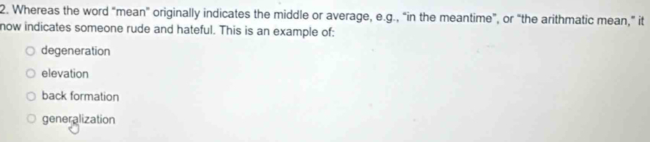 Whereas the word “mean” originally indicates the middle or average, e.g., “in the meantime”, or “the arithmatic mean,” it
now indicates someone rude and hateful. This is an example of:
degeneration
elevation
back formation
generalization