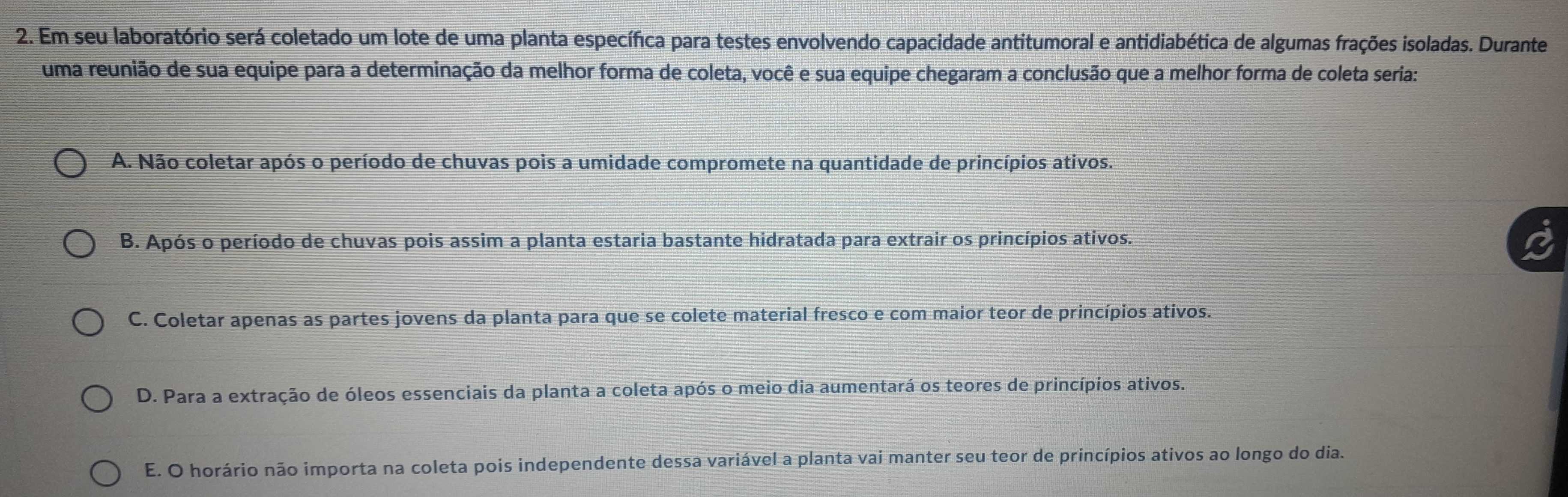 Em seu laboratório será coletado um lote de uma planta específica para testes envolvendo capacidade antitumoral e antidiabética de algumas frações isoladas. Durante
uma reunião de sua equipe para a determinação da melhor forma de coleta, você e sua equipe chegaram a conclusão que a melhor forma de coleta seria:
A. Não coletar após o período de chuvas pois a umidade compromete na quantidade de princípios ativos.
B. Após o período de chuvas pois assim a planta estaria bastante hidratada para extrair os princípios ativos.
C. Coletar apenas as partes jovens da planta para que se colete material fresco e com maior teor de princípios ativos.
D. Para a extração de óleos essenciais da planta a coleta após o meio dia aumentará os teores de princípios ativos.
E. O horário não importa na coleta pois independente dessa variável a planta vai manter seu teor de princípios ativos ao longo do dia.