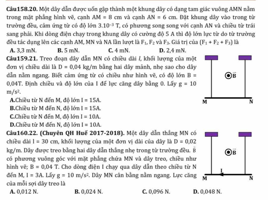 Một dây dẫn được uốn gập thành một khung dây có dạng tam giác vuông AMN nằm
trong mặt phẳng hình vẽ, cạnh AM=8cm và cạnh AN=6cm. Đặt khung dây vào trong từ
trường đều, cảm ứng từ có độ lớn 3.10^(-3)T T, có phương song song với cạnh AN và chiều từ trái
sang phải. Khi dòng điện chạy trong khung dây có cường độ 5 A thì độ lớn lực từ do từ trường
đều tác dụng lên các cạnh AM, MN và NA lần lượt là F_1,F_2 và F_3. Giá trị của (F_1+F_2+F_3) là
A. 3,3 mN. B. 5 mN. C. 4 mN. D. 2,4 mN.
Câu159.21. Treo đoạn dây dẫn MN có chiều dài /, khối lượng của một
đơn vị chiều dài là D=0,04kg/m bằng hai dây mảnh, nhẹ sao cho dây
dẫn nằm ngang. Biết cảm ứng từ có chiều như hình vẽ, có độ lớn B=
0,04T. Định chiều và độ lớn của I để lực căng dây bằng 0. Lấy g=10
m/s^2.
A.Chiều từ N đến M, độ lớn I=15A.
B.Chiều từ M đến N, độ lớn I=15A.
C.Chiều từ N đến M, độ lớn I=10A.
D.Chiều từ M đến N, độ lớn I=10A.
Câu160.22. (Chuyên QH Huế 2017-2018). Một dây dẫn thẳng MN có
chiều dài l=30cm 1, khối lượng của một đơn vị dài của dây là D=0,02
kg/m. Dây được treo bằng hai dây dẫn thẳng nhẹ trong từ trường đều. vector B
có phương vuông góc với mặt phẳng chứa MN và dây treo, chiều như
hình vē; B=0,04T T. Cho dòng điện I chạy qua dây dẫn theo chiều từ N
đến M, I=3A. Lấy g=10m/s^2 *. Dây MN cân bằng nằm ngang. Lực căng
của mỗi sợi dây treo là
A. 0,012 N. B. 0,024 N. C. 0,096 N. D. 0,048 N.