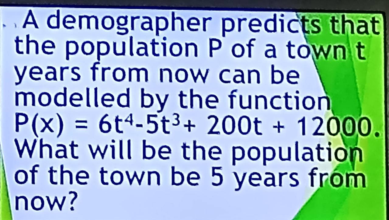 A demographer predicts that 
the population P of a town t
years from now can be 
modelled by the function
P(x)=6t^4-5t^3+200t+12000. 
What will be the population 
of the town be 5 years from 
now?