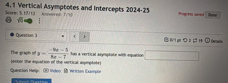 4.1 Vertical Asymptotes and Intercepts 2024-25 
Score: 5.17/12 Answered: 7/10 Progress saved Done 
sqrt(0) a 
< > 
Question 3 0/1 ptつ 3 ? 19 (i) Details 
The graph of y= (-9x-5)/8x-7  has a vertical asymptote with equation □ 
(enter the equation of the vertical asymptote) 
Question Help: Video Written Example 
Submit Question