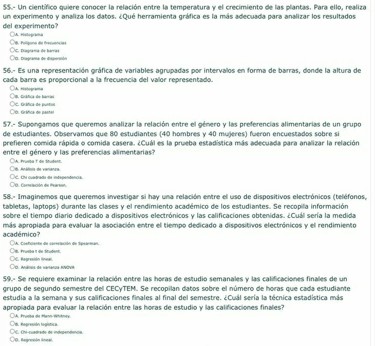 55.- Un científico quiere conocer la relación entre la temperatura y el crecimiento de las plantas. Para ello, realiza
un experimento y analiza los datos. ¿Qué herramienta gráfica es la más adecuada para analizar los resultados
del experimento?
A. Histograma
B. Polígono de frecuencias
C. Diagrama de barras
D. Diagrama de dispersión
56.- Es una representación gráfica de variables agrupadas por intervalos en forma de barras, donde la altura de
cada barra es proporcional a la frecuencia del valor representado.
A. Histograma
B. Gráfica de barras
)C. Gráfica de puntos
)D. Gráfica de pastel
57.- Supongamos que queremos analizar la relación entre el género y las preferencias alimentarias de un grupo
de estudiantes. Observamos que 80 estudiantes (40 hombres y 40 mujeres) fueron encuestados sobre si
prefieren comida rápida o comida casera. ¿Cuál es la prueba estadística más adecuada para analizar la relación
entre el género y las preferencias alimentarias?
A. Prueba T de Student.
B. Análisis de varianza.
C. Chi cuadrado de independencia.
D. Correlación de Pearson.
58.- Imaginemos que queremos investigar si hay una relación entre el uso de dispositivos electrónicos (teléfonos,
tabletas, laptops) durante las clases y el rendimiento académico de los estudiantes. Se recopila información
sobre el tiempo diario dedicado a dispositivos electrónicos y las calificaciones obtenidas. ¿Cuál sería la medida
más apropiada para evaluar la asociación entre el tiempo dedicado a dispositivos electrónicos y el rendimiento
académico?
A. Coeficiente de correlación de Spearman,
B. Prueba t de Student.
C. Regresión lineal.
D. Análisis de varianza ANOVA
59.- Se requiere examinar la relación entre las horas de estudio semanales y las calificaciones finales de un
grupo de segundo semestre del CECyTEM. Se recopilan datos sobre el número de horas que cada estudiante
estudia a la semana y sus calificaciones finales al final del semestre. ¿Cuál sería la técnica estadística más
apropiada para evaluar la relación entre las horas de estudio y las calificaciones finales?
A. Prueba de Mann-Whitney.
B. Regresión logística.
C. Chi-cuadrado de independência.
D. Regresión lineal.