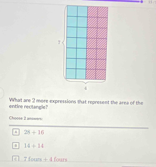 15 / 
7
4
What are 2 more expressions that represent the area of the
entire rectangle?
Choose 2 answers:
A 28+16
B 14+14
C 7 fours + 4 fours