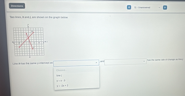 Directions 11 - Unanswered
4
Two lines, h and f, are shown on the graph below
Line h has the same y-intercept as x_□ □  □  and □ □° has the same rate of change as line !
Choose...
line j
y=x-3
y=-2x+2