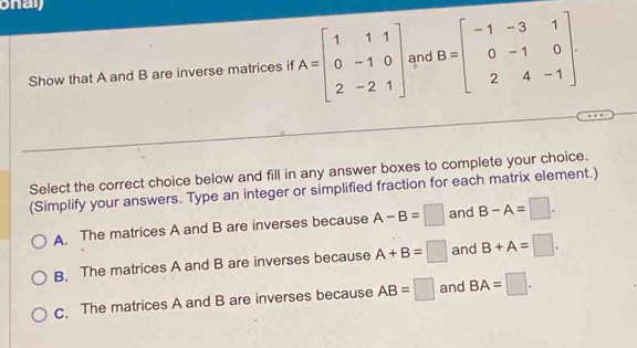 onaj
Show that A and B are inverse matrices if A=beginbmatrix 1&1&1 0&-1&0 2&-2&1endbmatrix and B=beginbmatrix -1&-3&1 0&-1&0 2&4&-1endbmatrix. 
Select the correct choice below and fill in any answer boxes to complete your choice.
(Simplify your answers. Type an integer or simplified fraction for each matrix element.)
A. The matrices A and B are inverses because A-B=□ and B-A=□.
B. The matrices A and B are inverses because A+B=□ and B+A=□.
C. The matrices A and B are inverses because AB=□ and BA=□.