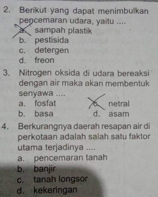 Berikut yang dapat menimbulkan
pencemaran udara, yaitu ....
a sampah plastik
b. pestisida
c. detergen
d. freon
3. Nitrogen oksida di udara bereaksi
dengan air maka akan membentuk
senyawa ....
a. fosfat netral
b. basa d. asam
4. Berkurangnya daerah resapan air di
perkotaan adalah salah satu faktor
utama terjadinya ....
a. pencemaran tanah
b. banjir
c. tanah longsor
d. kekeringan