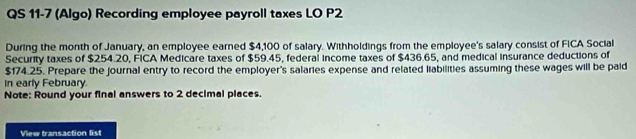 QS 11-7 (Algo) Recording employee payroll taxes LO P2 
During the month of January, an employee earned $4,100 of salary. Withholdings from the employee's salary consist of FICA Social 
Security taxes of $254.20, FICA Medicare taxes of $59.45, federal income taxes of $436.65, and medical insurance deductions of
$174.25. Prepare the journal entry to record the employer's salaries expense and related liabilities assuming these wages will be paid 
In early February. 
Note: Round your final answers to 2 decimal places. 
View transaction list