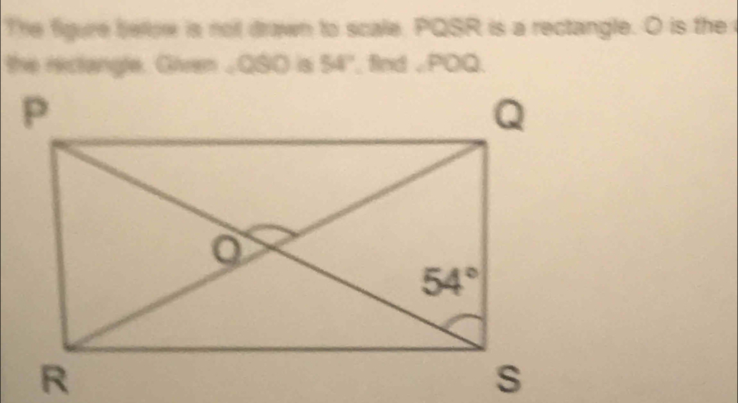 The figure bellow is not drawn to scale. PQSR is a rectangle. O is the 
the reclangle. Given _QSO is 54° , find ,POQ.