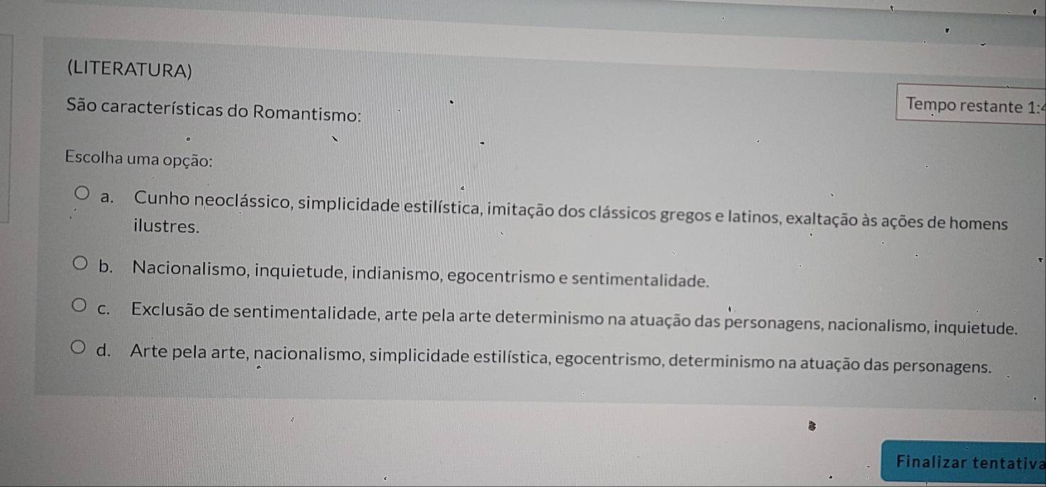 (LITERATURA)
Tempo restante 1:
São características do Romantismo:
Escolha uma opção:
a. Cunho neoclássico, simplicidade estilística, imitação dos clássicos gregos e latinos, exaltação às ações de homens
ilustres.
b. Nacionalismo, inquietude, indianismo, egocentrismo e sentimentalidade.
c. Exclusão de sentimentalidade, arte pela arte determinismo na atuação das personagens, nacionalismo, inquietude.
d. Arte pela arte, nacionalismo, simplicidade estilística, egocentrismo, determinismo na atuação das personagens.
Finalizar tentativa