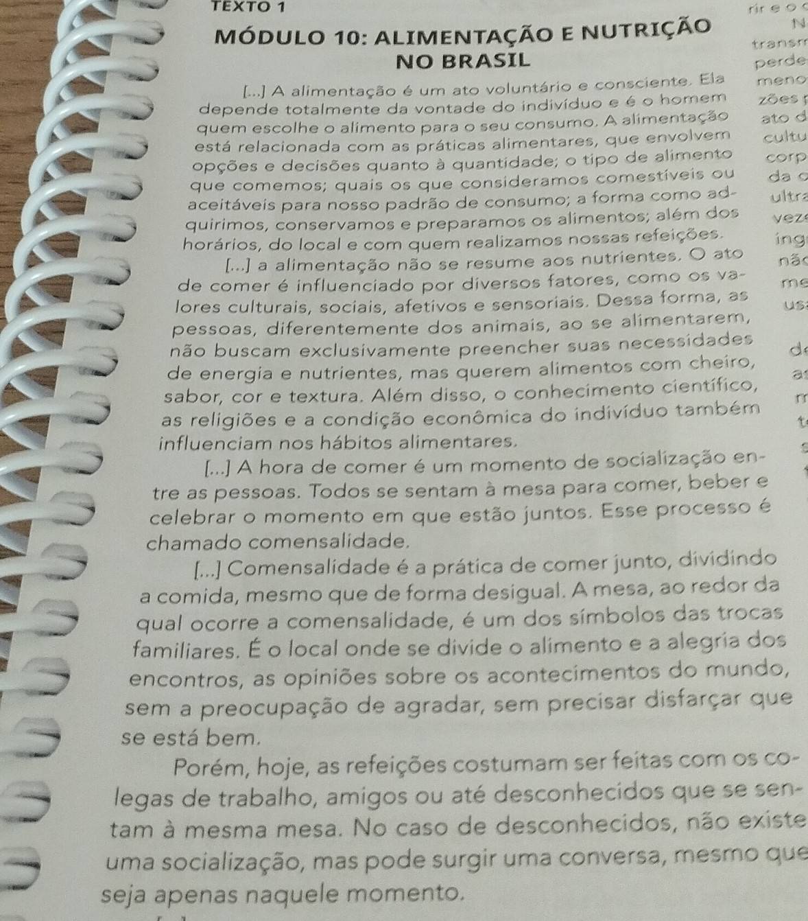 TEXTO 1 rir e o 
MÓDULO 10: ALIMENTAÇÃO E NUTRIÇÃo
N
NO BRASIL transm
perde
[...] A alimentação é um ato voluntário e consciente. Ela meno
depende totalmente da vontade do indivíduo e é o homem zões  
quem escolhe o alimento para o seu consumo. A alimentação ato d
está relacionada com as práticas alimentares, que envolvem cultu
opções e decisões quanto à quantidade; o tipo de alimento corp
que comemos; quais os que consideramos comestíveis ou da o
aceitáveis para nosso padrão de consumo; a forma como ad- ultra
quirimos, conservamos e preparamos os alimentos; além dos vez
horários, do local e com quem realizamos nossas refeições. ing
[...] a alimentação não se resume aos nutrientes. O ato não
de comer é influenciado por diversos fatores, como os va-
me
lores culturais, sociais, afetivos e sensoriais. Dessa forma, as
us
pessoas, diferentemente dos animais, ao se alimentarem,
bnão buscam exclusivamente preencher suas necessidades d
de energia e nutrientes, mas querem alimentos com cheiro,
sabor, cor e textura. Além disso, o conhecimento científico, a
as religiões e a condição econômica do indivíduo também
t
influenciam nos hábitos alimentares.
[...] A hora de comer é um momento de socialização en- C
tre as pessoas. Todos se sentam à mesa para comer, beber e
celebrar o momento em que estão juntos. Esse processo é
chamado comensalidade.
[...] Comensalidade é a prática de comer junto, dividindo
a comida, mesmo que de forma desigual. A mesa, ao redor da
qual ocorre a comensalidade, é um dos símbolos das trocas
familiares. É o local onde se divide o alimento e a alegria dos
encontros, as opiniões sobre os acontecimentos do mundo,
sem a preocupação de agradar, sem precisar disfarçar que
se está bem.
Porém, hoje, as refeições costumam ser feitas com os co-
legas de trabalho, amigos ou até desconhecidos que se sen-
tam à mesma mesa. No caso de desconhecidos, não existe
uma socialização, mas pode surgir uma conversa, mesmo que
seja apenas naquele momento.