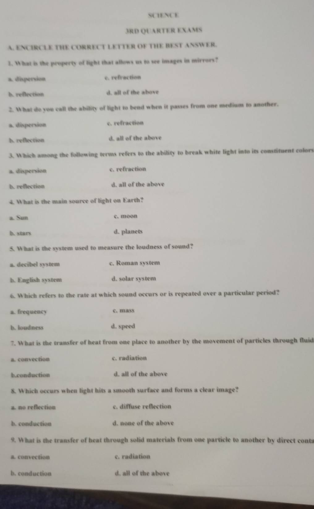 SCIENCE
3RD QUARTER EXAMS
A. ENCIRCLE THE CORRECT LETTER OF THE BEST ANSWER.
1. What is the property of light that allows us to see images in mirrors?
a. dispersion c. refraction
b. reflection d. all of the above
2. What do you call the ability of light to bend when it passes from one medium to another.
a. dispersion c. refraction
b. reflection d. all of the above
3. Which among the following terms refers to the ability to break white light into its constituent colors
a. dispersion c. refraction
b. reflection d. all of the above
4. What is the main source of light on Earth?
a. Sun c. moon
b. stars d. planets
5. What is the system used to measure the loudness of sound?
a. decibel system c. Roman system
b. English system d. solar system
6. Which refers to the rate at which sound occurs or is repeated over a particular period?
a. frequency c. mass
b. loudness d. speed
7. What is the transfer of heat from one place to another by the movement of particles through fluid
a. convection c. radiation
b.conduction d, all of the above
8. Which occurs when light hits a smooth surface and forms a clear image?
a. no reflection c. diffuse reflection
b. conduction d. none of the above
9. What is the transfer of heat through solid materials from one particle to another by direct conta
a. convection c. radiation
b. conduction d, all of the above