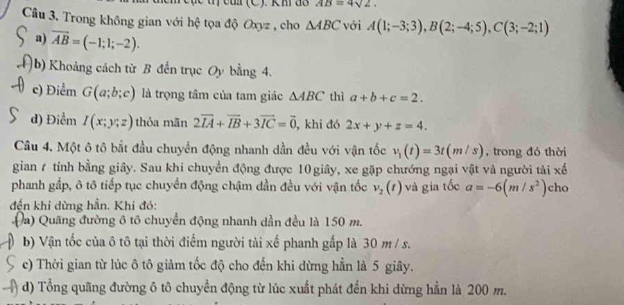 AB=4sqrt(2). 
Câu 3. Trong không gian với hệ tọa độ Oxyz , cho △ ABC với A(1;-3;3), B(2;-4;5), C(3;-2;1)
a) vector AB=(-1;1;-2). 
)b) Khoảng cách từ B đến trục Oy bằng 4. 
c) Điểm G(a;b;c) là trọng tâm của tam giác △ ABC thì a+b+c=2. 
d) Điểm I(x;y;z) thỏa mãn 2vector IA+vector IB+3vector IC=vector 0 , khi đó 2x+y+z=4. 
Câu 4. Một ô tô bắt đầu chuyển động nhanh dần đều với vận tốc v_1(t)=3t(m/s) , trong đó thời 
gian 1 tính bằng giây. Sau khi chuyền động được 10 giây, xe gặp chướng ngại vật và người tài xe^(frac 1)e
phanh gắp, ô tô tiếp tục chuyển động chậm dần đều với vận tốc v_2(t) và gia tốc a=-6(m/s^2) cho 
đến khi dừng hần. Khi đó: 
Đa) Quãng đường ô tô chuyển động nhanh dần đều là 150 m. 
b) Vận tốc của ô tô tại thời điểm người tài xế phanh gấp là 30 m / s. 
c) Thời gian từ lúc ô tô giảm tốc độ cho đến khi dừng hẳn là 5 giây. 
d) Tổng quãng đường ô tô chuyển động từ lúc xuất phát đến khi dừng hẳn là 200 m.