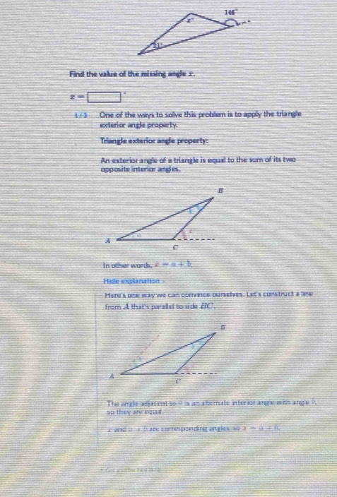 Find the value of the missing angle 1.
x=□°
1/1 One of the ways to solve this problem is to applly the triangle
exterior angle property.
Triangle exterior angle property:
An exterior angle of a triangle is equal to the sum of its two
opposite interior angles.
In other warth. x=a+b
Hide explanation
Mere's one way we can corrvnce ourselves. Let's construct a ame
from A that's paraled to side BC.
The angle adjasent to '' is an aberate interir arge with anga ?.
so they are equal .
2and(  —  bare coesponding angles so x=a+b
* od apottee cand 1 1