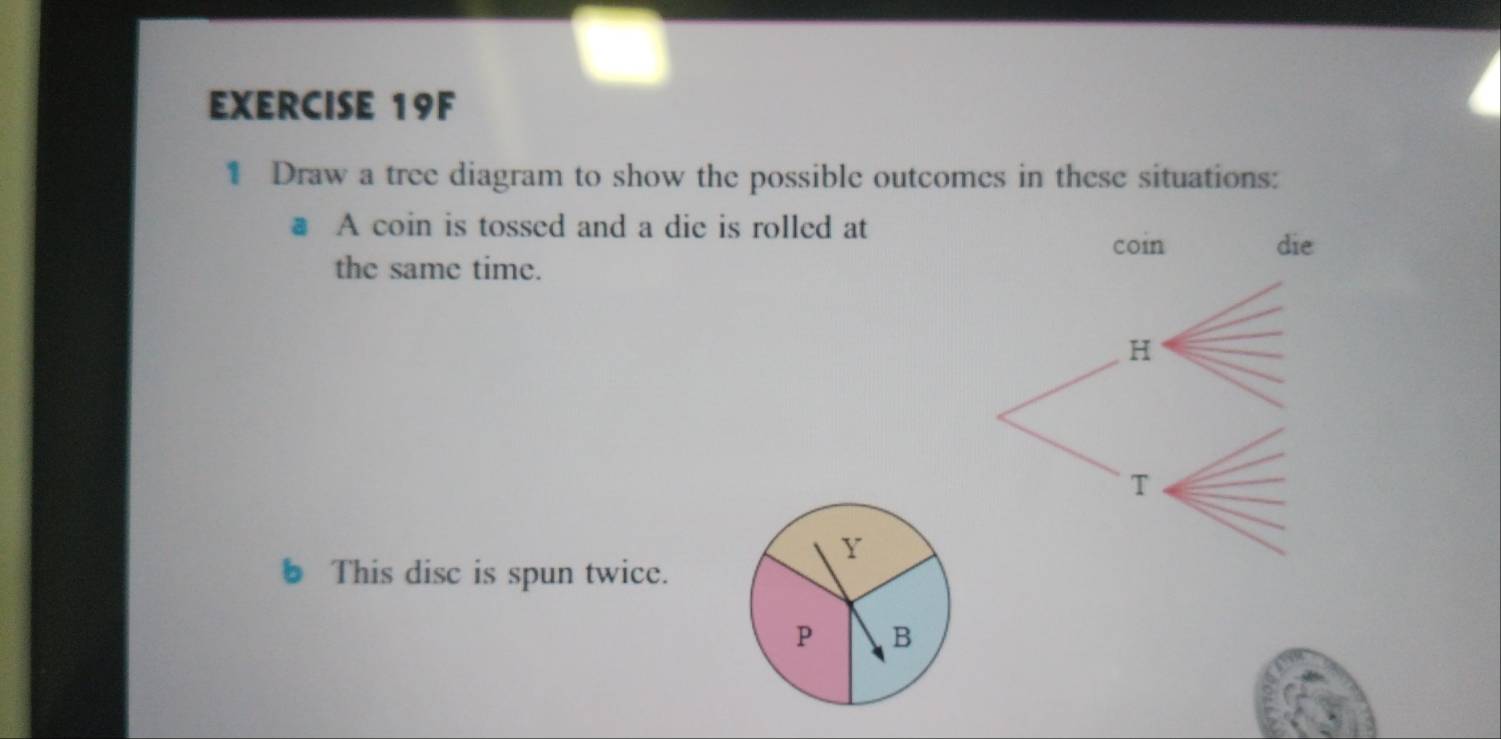 Draw a tree diagram to show the possible outcomes in these situations: 
# A coin is tossed and a die is rolled at 
the same time. 
Y 
This disc is spun twice.
P B