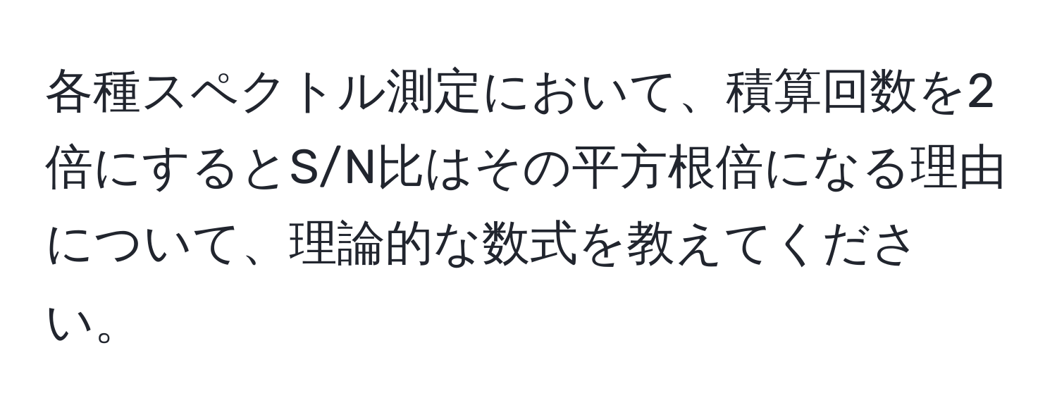 各種スペクトル測定において、積算回数を2倍にするとS/N比はその平方根倍になる理由について、理論的な数式を教えてください。