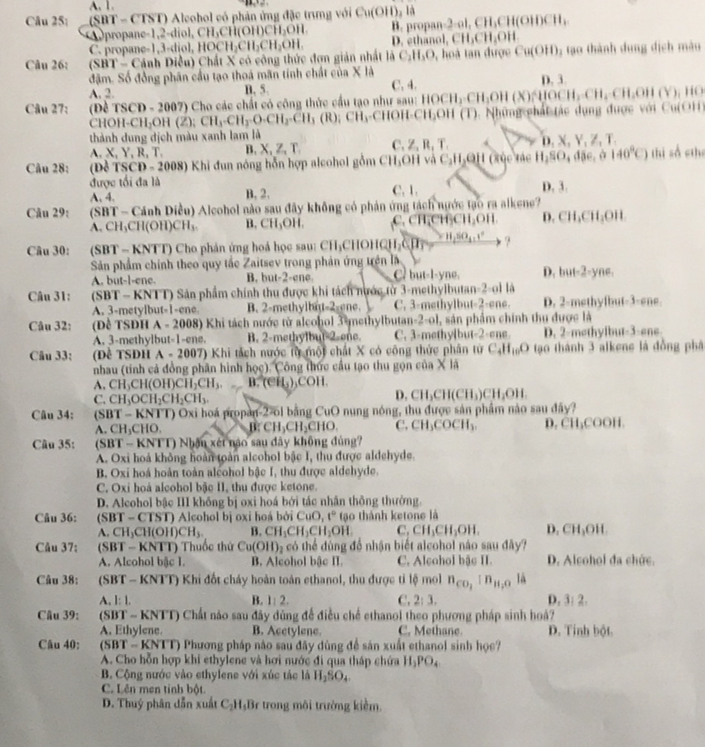 A. 1.
Câu 25; (SBT-CTST) O Aleohol có phản ứng đặc trưng với Cu(OH)_2la propan=2=al,CH_3CH(OH)CH_4
A propane =1,2=diol,CH_3CH(OH)CH_2OH.
B
C. propane =1,3=diol,HOCH_2CH_2CH_2OH. D. ethano 1.CH_3CH_2OH
Câu 26: (SHT-C) Dánh Điều) Chất X có công thức đơn giản nhất là C_2H_5O , hoà tan được Cu(OH) 3 tạo thành dung dịch màu
đậm. Số đồng phân cầu tạo thoá mãn tính chất của X là
A. 2. n, 5. C. 4. D. 3.
Câu 27: (Đề TSCD=2007) 7) Cho các chất có công thức cầu tạo như sau: HOCH_2· CH_3OH (x) H CH_2CH_4CH_2OH(Y)_1 HO
CHOH-CH_2OH(2);CH_3-CH_3-CH_2-CH_3(R);CH_3-CHOH CH₃OH (T) 0. Những chất tác dụng được với Cu(OH)
thành dung địch màu xanh lam là
C.
A. X, Y, R, T. B, X, Z, T. Z_1R,T. D.x.y , Z、T.
Câu 28: (Dd TSCD=2 (008) Khi đun nóng hỗn hợp alcohol gồm CH_3OH và C_2H_2e H (tục tác H_2SO_4ddelta e, a 140°C) thị số cthe
được tối đa là C. 1. D. 3.
A. 4. B, 2,
Câu 29:  (SBT - Cánh Diều) Aleohol nào sau đây không có phản ứng tách nước tạo ra alkene?
A. CH_3CH(OH)CH_3. B. CH_3OH. C.CH,CH₃CH₂OH. D. CH_3CH_3OH
Câu 30: (SBT - KNTT) Cho phản ứng hoá học sau: CH_3CHOHQH_2CJI=_ H_2SO_4+I^2 ?
Sản phẩm chính theo quy tắc Zaitsev trong phản ứng trên là
A. but-l-ene. B. but-2-ene. C but-l-yne. D. but=2-yne
Câu 31:       (SBT - KNTT) Sản phẩm chính thu được khi tách nước từ 3-methylbutan-2-oi là
A. 3-metylbut-1-ene. B. 2-methylbn 2:onc C. 3-methylbut-2-ene. D. 2-methyfbut-3-ene.
Câu 32: (Đề TSĐH A-2008) 0 Khi tách nước tử aleohol 3 methylbutan-2-ol, sản phẩm chính thu được là
A. 3-methylbut-1-ene. B. 2-methylbut-2-one. C. 3-methylbu -2-am B. D. 2-methylbut-3-ene.
Câu 33: (Để tSDh A-2007 ) Khi tách nước từ một chất X có công thức phân từ C_4H_10O tạo thành 3 alkene là đồng phâ
nhau (tính cả đồng phân hình hoe) x Công thức cầu tạo thu gọn của X là
A. CH_3CH(OH)CH_2CH_3, B. (eH_3)_3COH.
C. CH_3OCH_2CH_2CH_3.
D. CH_3CH(CH_3)CH_2OH.
Câu 34: (SBT-KNTT) T) Oxi hoá propan-2-ol bằng CuO nung nóng, thu được sản phẩm nào sau đây?
A. CH_3CHO. B: CH_3CH_2CHO. C, CH_3COCH_3. D. CH_3COOI 1.
Câu 35:  (SBT - KNTT) Nhận xét nào sau dây không đủng?
A. Oxi hoá không hoàn toàn alcohol bậc I, thu được aldehyde.
B. Oxi hoá hoàn toàn alcohol bậc I, thu được aldehyde.
C. Oxi hoà alcohol bậc II, thu được ketone.
D. Alcohol bậc III không bị oxi hoá bởi tác nhân thông thường.
Câu 36: (SBT - CTST) Alcohol bị oxi hoá bởi CuO,t^,t° tạo thành ketone là
A. CH_3CH(OH)CH_3. B. CH_3CH_2CH_2OH C. CH_3CH_3OH. D. CH_3OH
Câu 37:  (SBT - KNTT) Thuốc thứ Cu(OH)_2 có thể dùng để nhận biết alcohol nào sau đây?
A. Alcohol bậc 1. B. Alcohol bậc II. C. Alcohol bậs II. D. Alcohol đa chức.
Câu 38:  (SBT - KNTT) Khi đốt chảy hoàn toàn ethanol, thu được tỉ lệ mol n_CO_2:n_H_2O là
A. 1:1. B. 1:2. C. 2:3. D. 3:2.
Cầu 39: (SB T-KNTT ) Chất nào sau đây dùng để điều chế ethanol theo phương pháp sinh hoá?
A. Ethylene. B. Acctylene. C. Methane D. Tinh bột
Câu 40:  (SBT -KNTT) Phương pháp nào sau đây dùng đề sản xuất ethanol sinh học?
A. Cho hỗn hợp khí ethylene và hơi nước đi qua tháp chứa H_2PO_4
B. Cộng nước vào ethylene với xúc tác là H_2SO_4
C. Lên men tỉnh bột.
D. Thuý phân dẫn xuất C_2H_5B 3r trong môi trường kiểm,