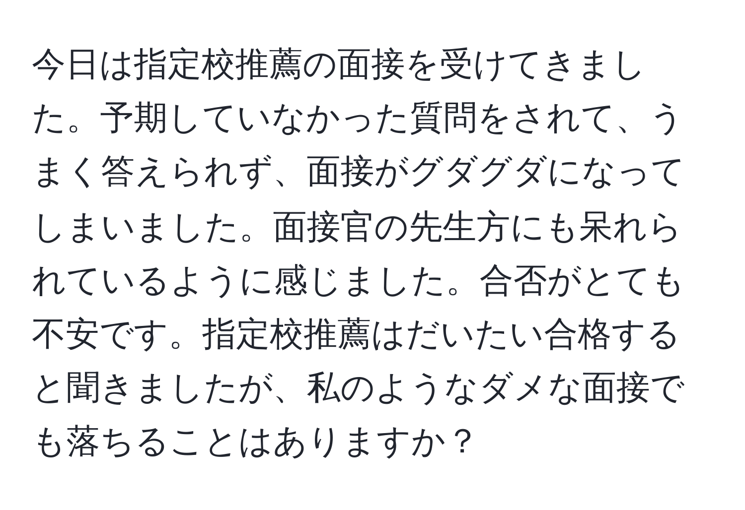 今日は指定校推薦の面接を受けてきました。予期していなかった質問をされて、うまく答えられず、面接がグダグダになってしまいました。面接官の先生方にも呆れられているように感じました。合否がとても不安です。指定校推薦はだいたい合格すると聞きましたが、私のようなダメな面接でも落ちることはありますか？