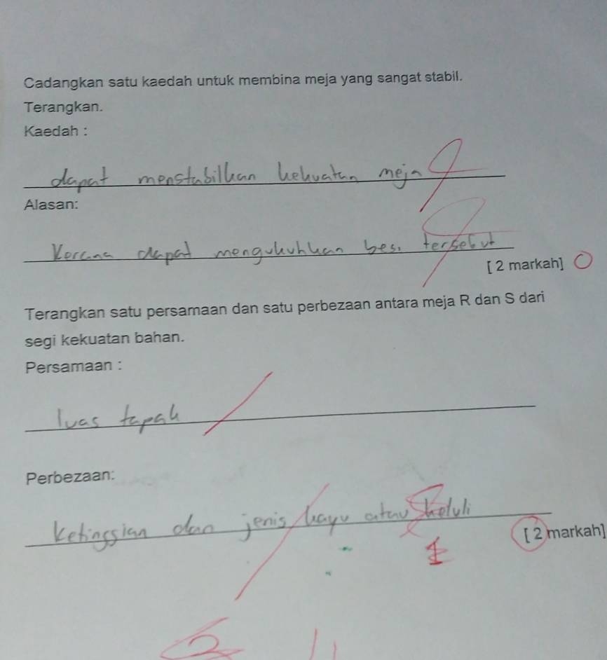 Cadangkan satu kaedah untuk membina meja yang sangat stabil. 
Terangkan. 
Kaedah : 
_ 
Alasan: 
_ 
_ 
[ 2 markah] 
Terangkan satu persamaan dan satu perbezaan antara meja R dan S dari 
segi kekuatan bahan. 
Persamaan : 
_ 
Perbezaan: 
_ 
_ 
_ 
[ 2 markah]