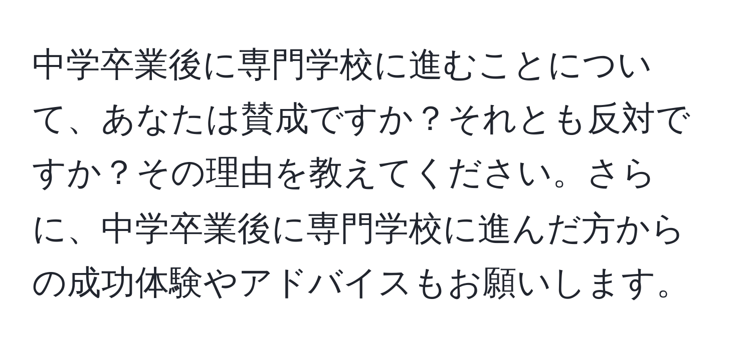 中学卒業後に専門学校に進むことについて、あなたは賛成ですか？それとも反対ですか？その理由を教えてください。さらに、中学卒業後に専門学校に進んだ方からの成功体験やアドバイスもお願いします。