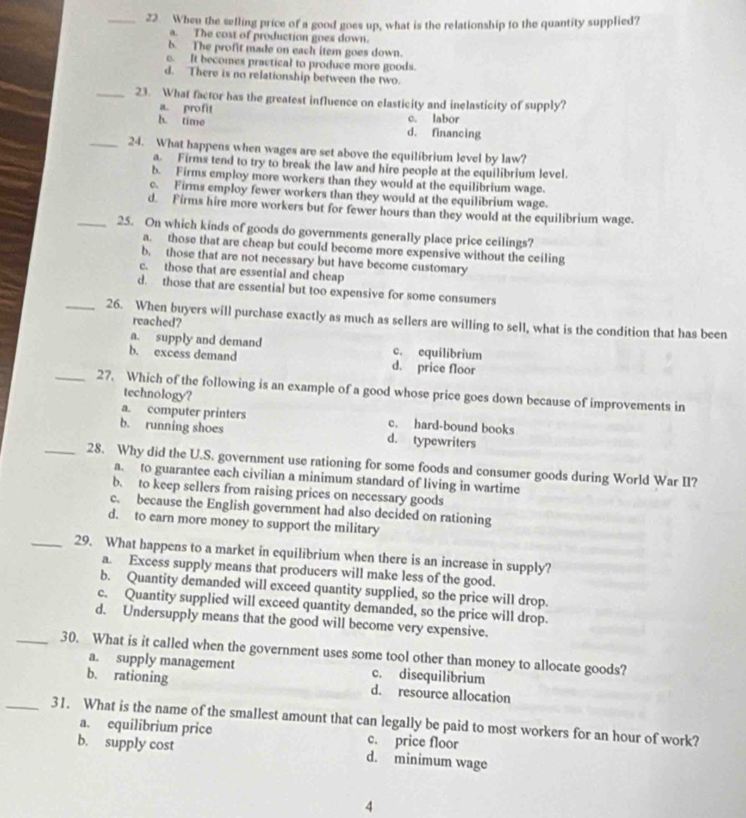 When the selling price of a good goes up, what is the relationship to the quantity supplied?
a. The cost of production goes down.
b. The profit made on each item goes down.
e. It becomes practical to produce more goods.
d. There is no relationship between the two.
_23. What factor has the greatest influence on elasticity and inelasticity of supply?
a. profit
c. labor
b. time d. financing
_24. What happens when wages are set above the equilibrium level by law?
a. Firms tend to try to break the law and hire people at the equilibrium level.
b. Firms employ more workers than they would at the equilibrium wage.
c. Firms employ fewer workers than they would at the equilibrium wage.
d. Firms hire more workers but for fewer hours than they would at the equilibrium wage.
_25. On which kinds of goods do governments generally place price ceilings?
a. those that are cheap but could become more expensive without the ceiling
b. those that are not necessary but have become customary
c. those that are essential and cheap
d. those that are essential but too expensive for some consumers
_26. When buyers will purchase exactly as much as sellers are willing to sell, what is the condition that has been
reached?
a. supply and demand c. equilibrium
b. excess demand d. price floor
_27. Which of the following is an example of a good whose price goes down because of improvements in
technology?
a. computer printers c. hard-bound books
b. running shoes d. typewriters
_28. Why did the U.S. government use rationing for some foods and consumer goods during World War II?
a. to guarantee each civilian a minimum standard of living in wartime
b. to keep sellers from raising prices on necessary goods
c. because the English government had also decided on rationing
d. to earn more money to support the military
_29. What happens to a market in equilibrium when there is an increase in supply?
a. Excess supply means that producers will make less of the good.
b. Quantity demanded will exceed quantity supplied, so the price will drop.
c. Quantity supplied will exceed quantity demanded, so the price will drop.
d. Undersupply means that the good will become very expensive.
_30. What is it called when the government uses some tool other than money to allocate goods?
a. supply management c. disequilibrium
b. rationing d. resource allocation
_31. What is the name of the smallest amount that can legally be paid to most workers for an hour of work?
a. equilibrium price c. price floor
b. supply cost d. minimum wage
4
