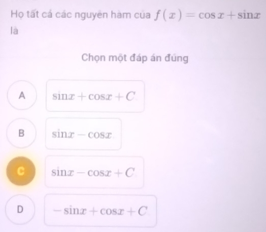 Họ tất cá các nguyên hàm của f(x)=cos x+sin x
là
Chọn một đáp án đúng
A sin x+cos x+C
B sin x-cos x
C sin x-cos x+C
D -sin x+cos x+C