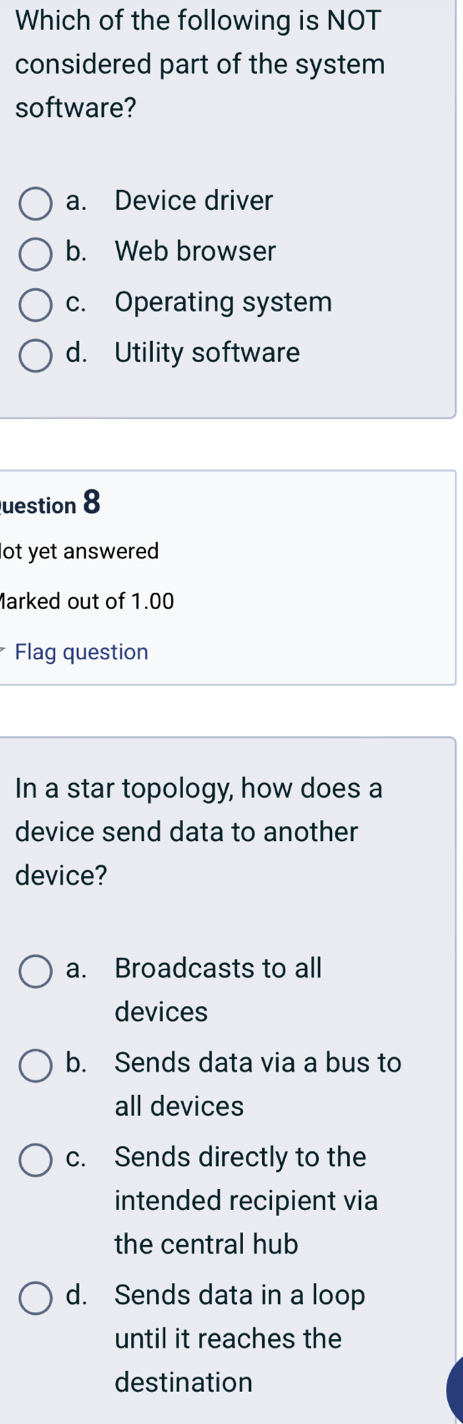 Which of the following is NOT
considered part of the system
software?
a. Device driver
b. Web browser
c. Operating system
d. Utility software
uestion 8
ot yet answered
Marked out of 1.00
Flag question
In a star topology, how does a
device send data to another
device?
a. Broadcasts to all
devices
b. Sends data via a bus to
all devices
c. Sends directly to the
intended recipient via
the central hub
d. Sends data in a loop
until it reaches the
destination