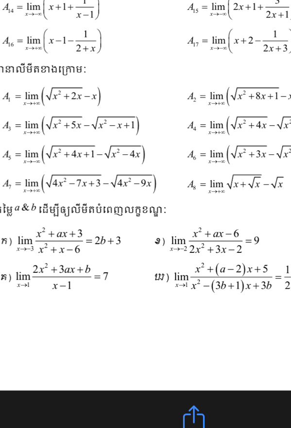 A_14=limlimits _xto -∈fty (x+1+ 1/x-1 )
A_15=limlimits _xto -∈fty (2x+1+ 3/2x+1 
A_16=limlimits _xto +∈fty (x-1- 1/2+x )
A_17=limlimits _xto -∈fty (x+2- 1/2x+3 )
A_1=limlimits _xto +∈fty (sqrt(x^2+2x)-x)
A_2=limlimits _xto +∈fty (sqrt(x^2+8x+1)-x
A_3=limlimits _xto +∈fty (sqrt(x^2+5x)-sqrt(x^2-x+1)) A_4=limlimits _xto +∈fty (sqrt(x^2+4x)-sqrt(x^2)
A_5=limlimits _xto -∈fty (sqrt(x^2+4x+1)-sqrt(x^2-4x)) A_6=limlimits _xto -∈fty (sqrt(x^2+3x)-sqrt(x^2)
A_7=limlimits _xto +∈fty (sqrt(4x^2-7x+3)-sqrt(4x^2-9x)) A_8=limlimits _xto +∈fty sqrt(x+sqrt x)-sqrt(x)
:ìy a & b ɪyLnύMM ≈ŋε:
) limlimits _xto -3 (x^2+ax+3)/x^2+x-6 =2b+3 3) limlimits _xto -2 (x^2+ax-6)/2x^2+3x-2 =9
) limlimits _xto 1 (2x^2+3ax+b)/x-1 =7 U ) limlimits _xto 1 (x^2+(a-2)x+5)/x^2-(3b+1)x+3b = 1/2 