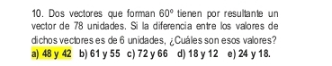 Dos vectores que forman 60° tienen por resultante un
vector de 78 unidades. Si la diferencia entre los valores de
dichos vectores es de 6 unidades, ¿ Cuáles son esos valores?
a) 48 y 42 b) 61 y 55 c) 72 y 66 d) 18 y 12 e) 24 y 18.