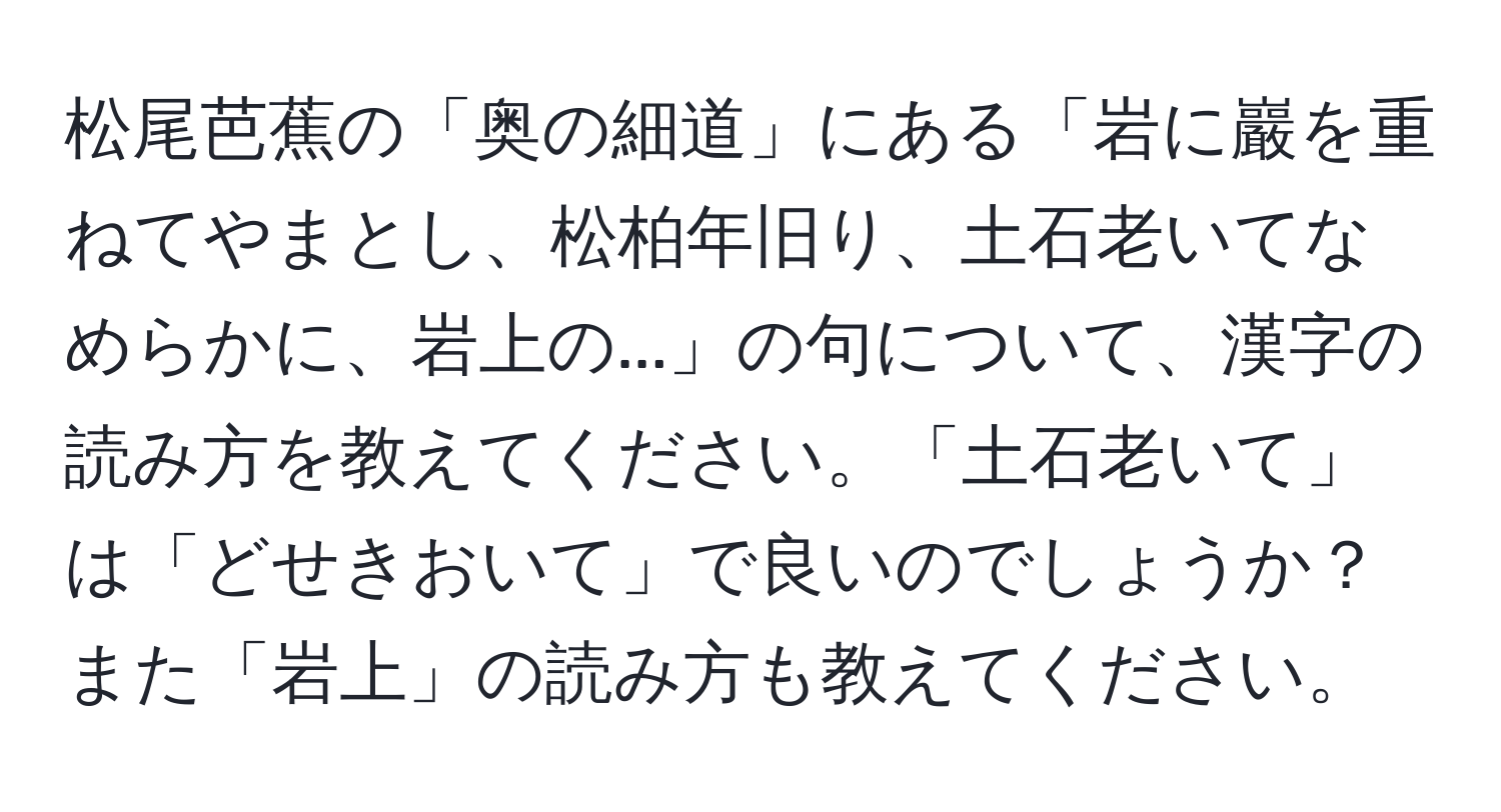 松尾芭蕉の「奥の細道」にある「岩に巖を重ねてやまとし、松柏年旧り、土石老いてなめらかに、岩上の...」の句について、漢字の読み方を教えてください。「土石老いて」は「どせきおいて」で良いのでしょうか？また「岩上」の読み方も教えてください。