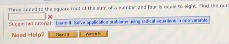 Three added to the square root of the sum of a number and four is equal to eight. Find the num 
× 
Suggested tutorial: Learn It: Solve application problems using radical equations in one variable. 
Need Help? Read It Watch It