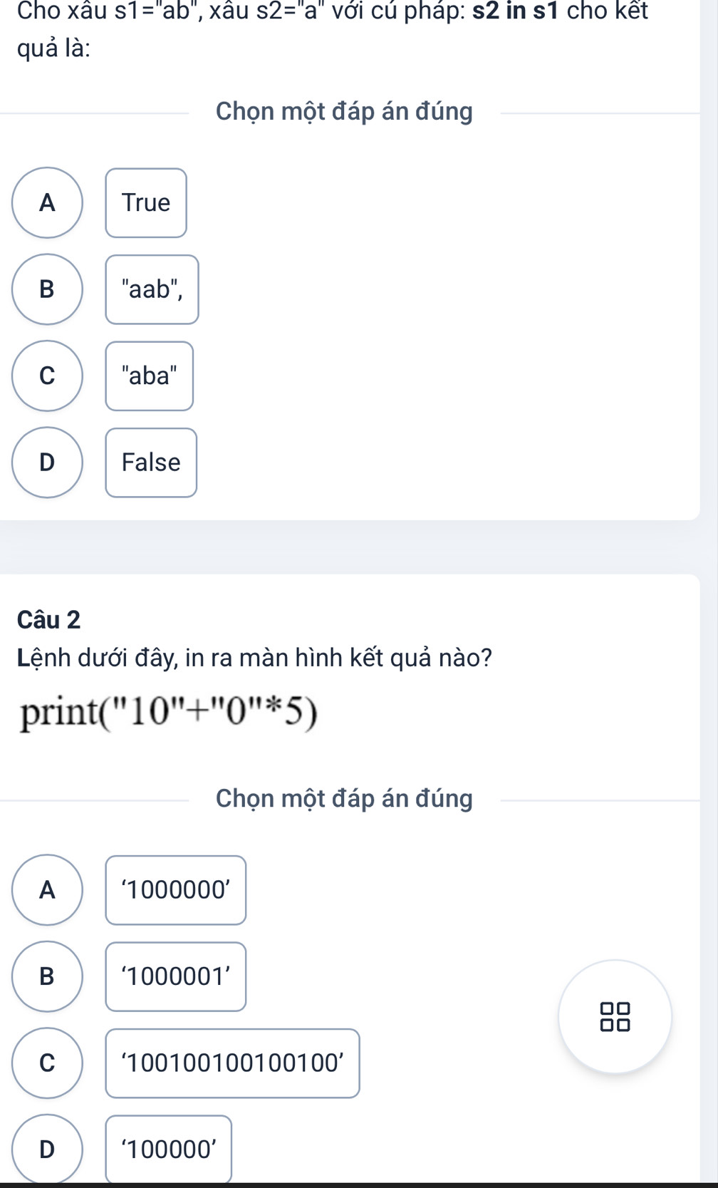 Cho xâu s1=''ab'' , xâu s2=a''a'' với cú pháp: s2 in s1 cho kết
quả là:
Chọn một đáp án đúng
A True
B "aab",
C ''aba''
D False
Câu 2
Lệnh dưới đây, in ra màn hình kết quả nào?
print(" 10''+''0''/ 5)
Chọn một đáp án đúng
A '1000000'
B ‘ 1000001 ’
C ‘ 1001001001 00100'
D '100000'