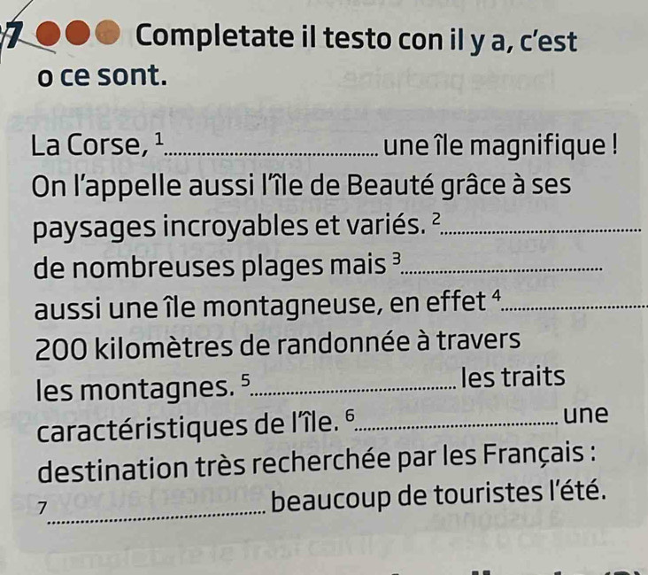 Completate il testo con il y a, c’est 
o ce sont. 
La Corse, ¹_ une île magnifique ! 
On l'appelle aussi l'île de Beauté grâce à ses 
paysages incroyables et variés. ²_ 
de nombreuses plages ma is= _ 
aussi une île montagneuse, en effet 4._
200 kilomètres de randonnée à travers 
les montagnes. . _les traits 
caractéristiques de lîle. % _ 
une 
destination très recherchée par les Français : 
_7 
beaucoup de touristes l'été.