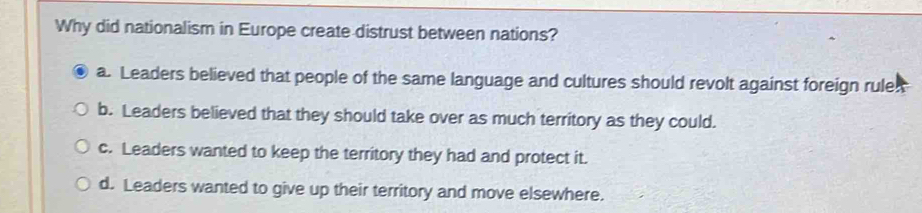 Why did nationalism in Europe create distrust between nations?
a. Leaders believed that people of the same language and cultures should revolt against foreign rules
b. Leaders believed that they should take over as much territory as they could.
c. Leaders wanted to keep the territory they had and protect it.
d. Leaders wanted to give up their territory and move elsewhere.