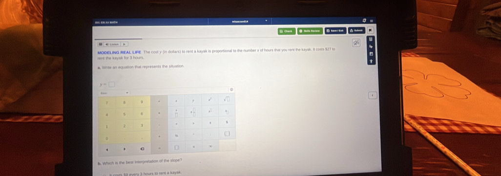 misancnon8H 
Chech O Skilta Hevler 1 Save I Eait Subni 

MODELING REAL LIFE The cost y (in dollars) to rent a kayak is proportional to the number x of hours that you rent the kayak. It costs $27 to lg 
rent the kayak for 3 hours. 
a. Write an equation that represents the situation
y=□
b. Which is the best Interpretation of the slope? 
It coats $9 every 3 hours to rent a kayak .