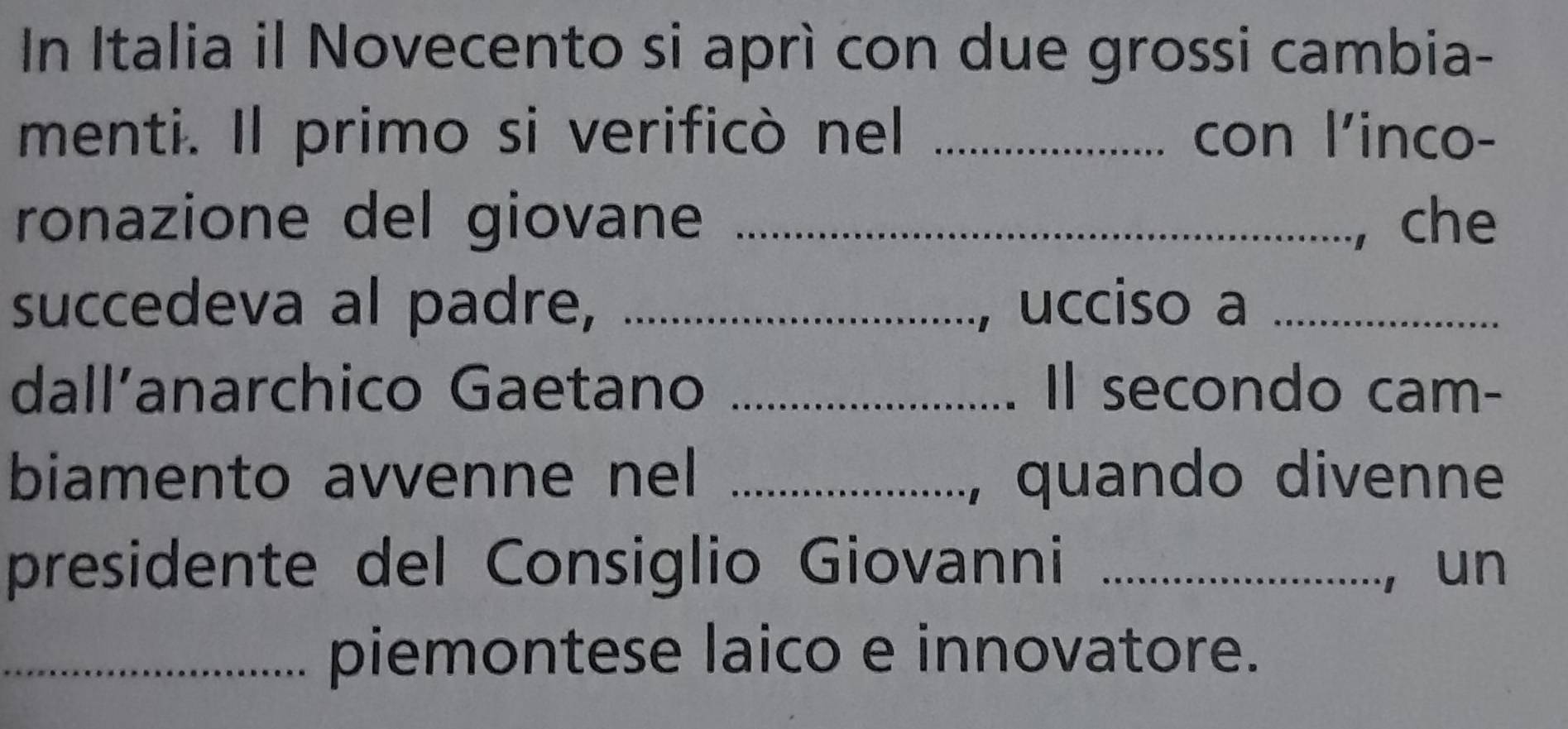 In Italia il Novecento si aprì con due grossi cambia- 
menti. Il primo si verificò nel _con l'inco- 
ronazione del giovane _, che 
succedeva al padre, _, ucciso a_ 
dall’anarchico Gaetano _Il secondo cam- 
biamento avvenne nel _, quando divenne 
presidente del Consiglio Giovanni _, un 
_piemontese laico e innovatore.